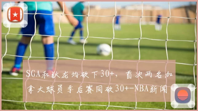 SGA和狄龙均砍下30+，首次两名加拿大球员季后赛同砍30+-NBA新闻