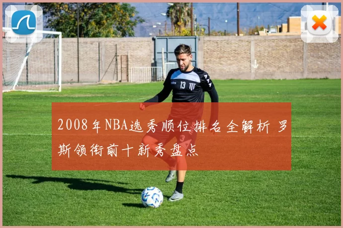 2008年NBA选秀顺位排名全解析 罗斯领衔前十新秀盘点
