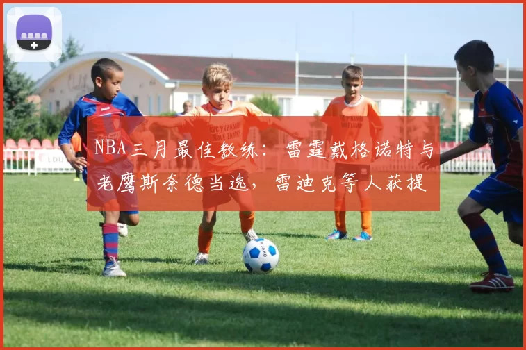 NBA三月最佳教练：雷霆戴格诺特与老鹰斯奈德当选，雷迪克等人获提名
