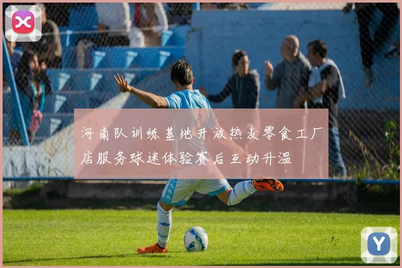 河南队训练基地开放热麦零食工厂店服务球迷体验赛后互动升温