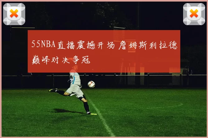 55NBA直播震撼开场 詹姆斯利拉德巅峰对决争冠