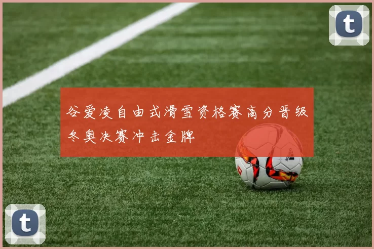 谷爱凌自由式滑雪资格赛高分晋级冬奥决赛冲击金牌