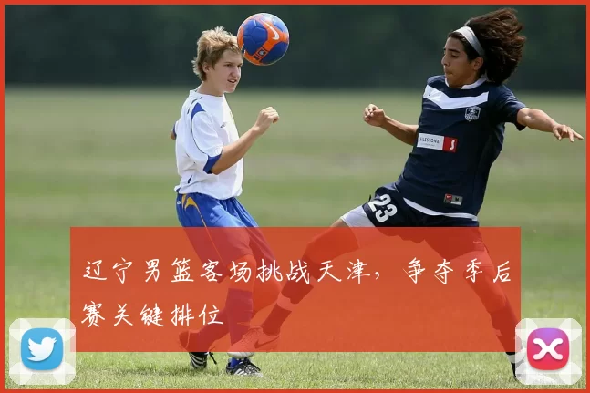 辽宁男篮客场挑战天津,争夺季后赛关键排位
