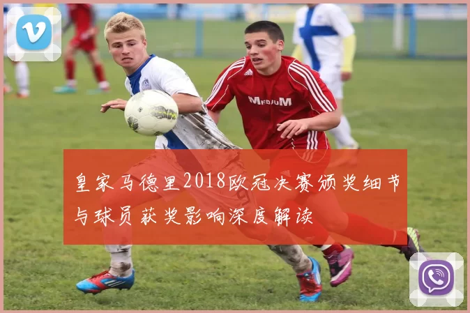 皇家马德里2018欧冠决赛颁奖细节与球员获奖影响深度解读