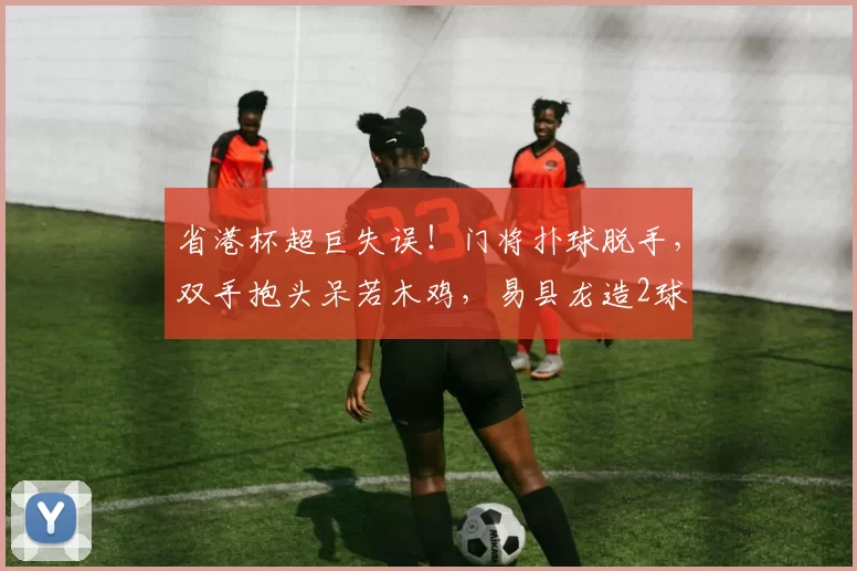 省港杯超巨失误！门将扑球脱手，双手抱头呆若木鸡，易县龙造2球