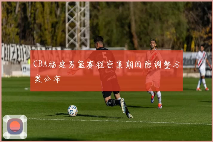 CBA福建男篮赛程密集期间隙调整方案公布