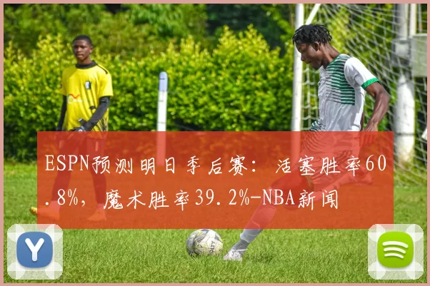 ESPN预测明日季后赛：活塞胜率60.8%，魔术胜率39.2%-NBA新闻