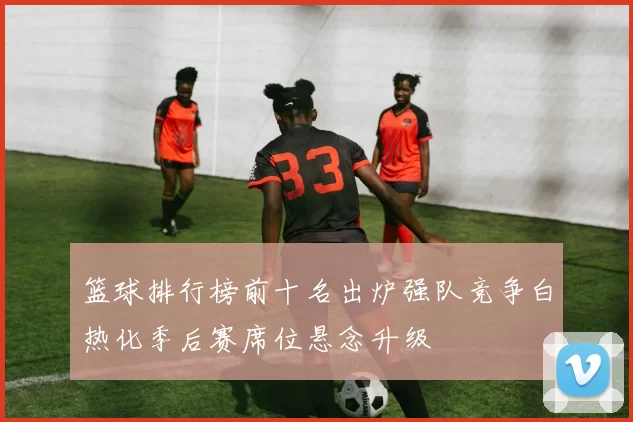 篮球排行榜前十名出炉强队竞争白热化季后赛席位悬念升级