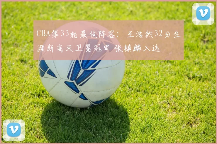 CBA第33轮最佳阵容：王浩然32分生涯新高灭卫冕冠军 张镇麟入选