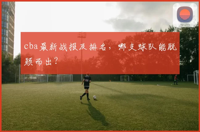 cba最新战报及排名，哪支球队能脱颖而出？