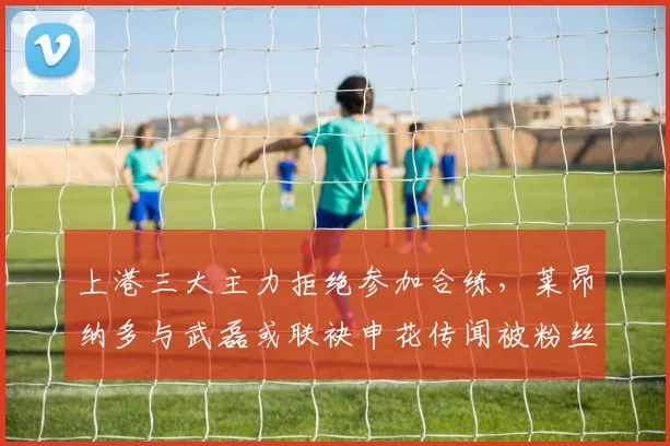 上港三大主力拒绝参加合练,莱昂纳多与武磊或联袂申花传闻被粉丝否认_蒋光_球迷_本赛季