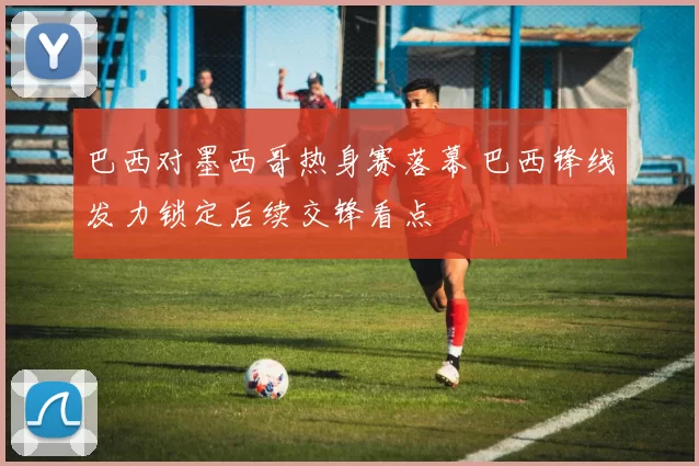 巴西对墨西哥热身赛落幕 巴西锋线发力锁定后续交锋看点