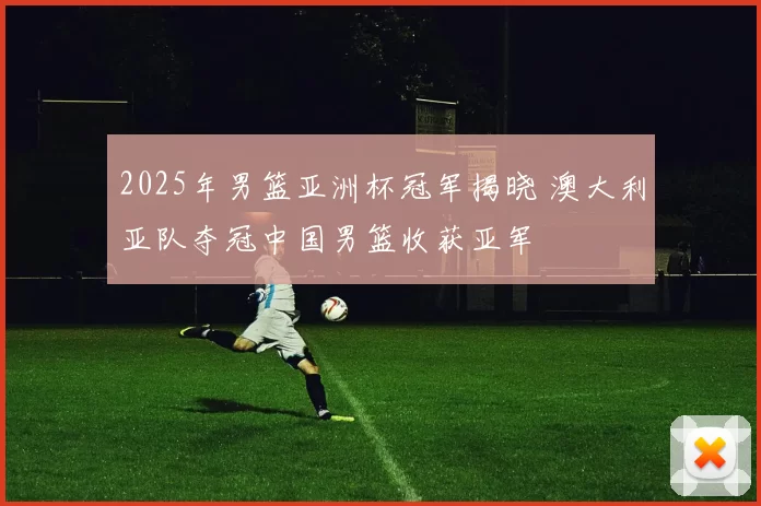2025年男篮亚洲杯冠军揭晓 澳大利亚队夺冠中国男篮收获亚军