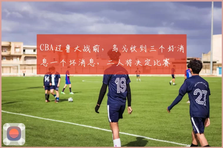 CBA辽鲁大战前，乌戈收到三个好消息一个坏消息，二人将决定比赛
