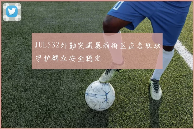 JUL532外勤突遇暴雨街区应急联动守护群众安全稳定