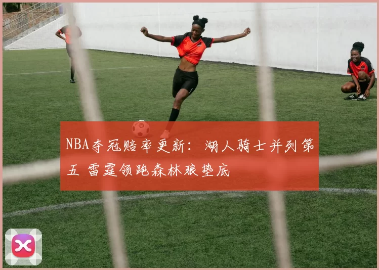 NBA夺冠赔率更新：湖人骑士并列第五 雷霆领跑森林狼垫底