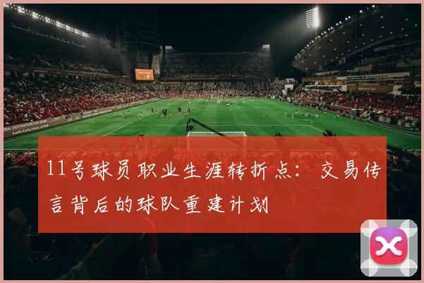 11号球员职业生涯转折点：交易传言背后的球队重建计划