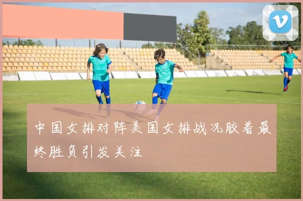 中国女排对阵美国女排战况胶着最终胜负引发关注