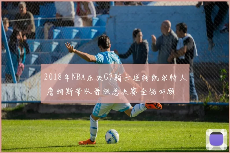 2018年NBA东决G7骑士逆转凯尔特人 詹姆斯带队晋级总决赛全场回顾