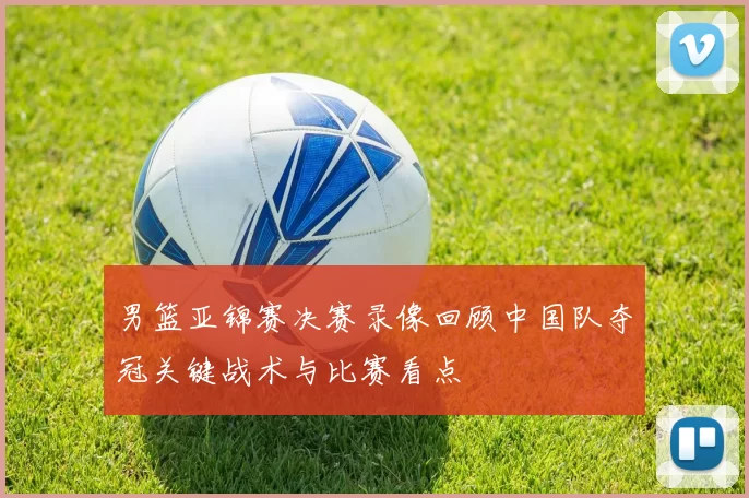 男篮亚锦赛决赛录像回顾中国队夺冠关键战术与比赛看点