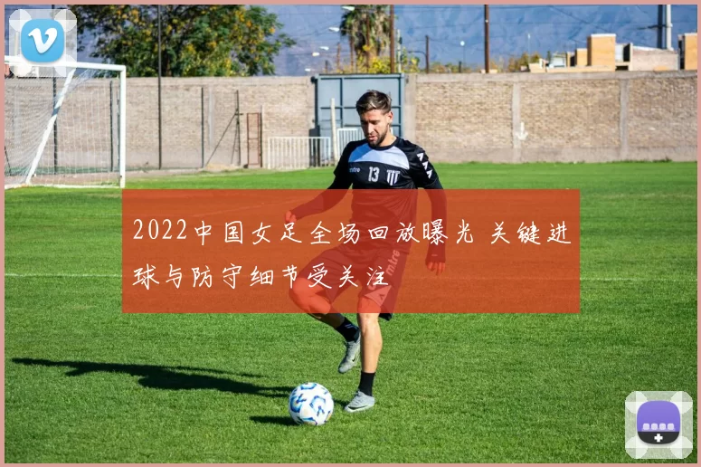 2022中国女足全场回放曝光 关键进球与防守细节受关注
