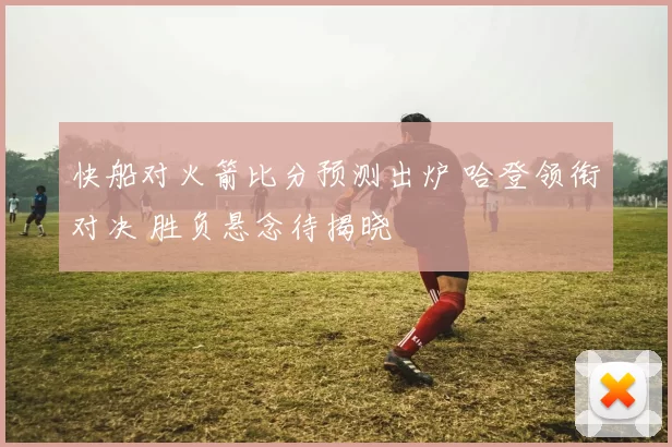 快船对火箭比分预测出炉 哈登领衔对决 胜负悬念待揭晓