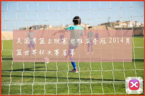 美国男篮击败塞尔维亚夺冠 2014男篮世界杯决赛落幕