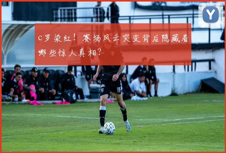 c罗染红！赛场风云突变背后隐藏着哪些惊人真相？