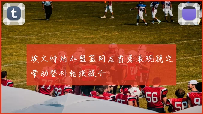 埃文特纳加盟篮网后首秀表现稳定带动替补轮换提升
