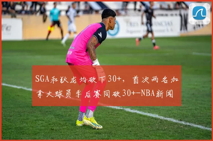 SGA和狄龙均砍下30+，首次两名加拿大球员季后赛同砍30+-NBA新闻