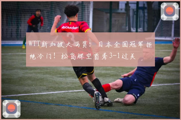 WTT新加坡大满贯：日本全国冠军拒绝冷门！松岛辉空首秀3-1过关