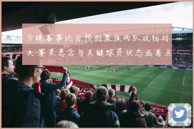 今晚赛事比分预测聚焦两队攻防对决 赛果悬念与关键球员状态成看点