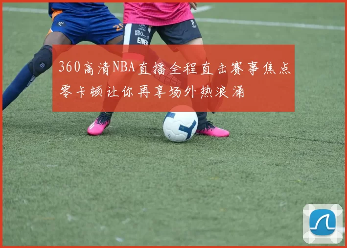 360高清NBA直播全程直击赛事焦点零卡顿让你再享场外热浪涌