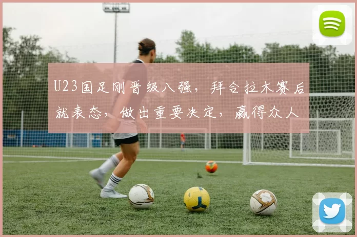 U23国足刚晋级八强，拜合拉木赛后就表态，做出重要决定，赢得众人点赞