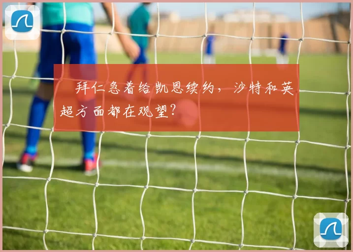 ​拜仁急着给凯恩续约，沙特和英超方面都在观望？