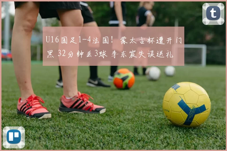 U16国足1-4法国！蒙太古杯遭开门黑 32分钟丢3球 李东宸失误送礼