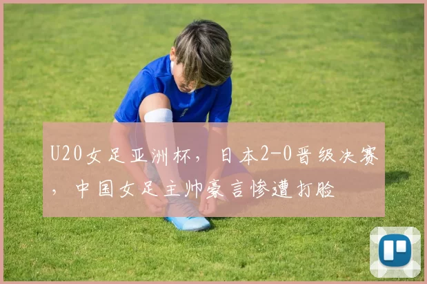 U20女足亚洲杯，日本2-0晋级决赛，中国女足主帅豪言惨遭打脸