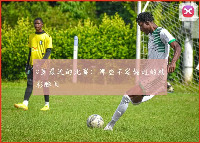 c罗最近的比赛：那些不容错过的精彩瞬间