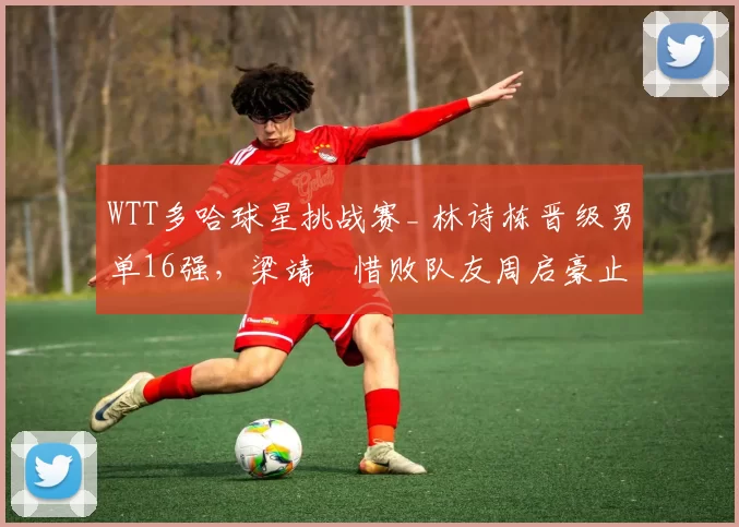 WTT多哈球星挑战赛_ 林诗栋晋级男单16强,梁靖崑惜败队友周启豪止步