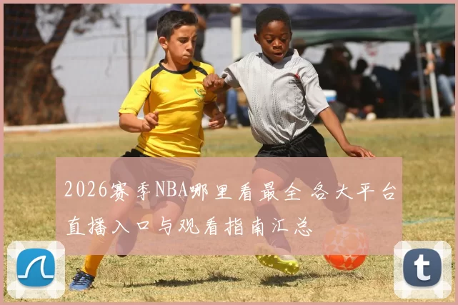 2026赛季NBA哪里看最全 各大平台直播入口与观看指南汇总