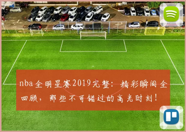 nba全明星赛2019完整：精彩瞬间全回顾，那些不可错过的高光时刻！