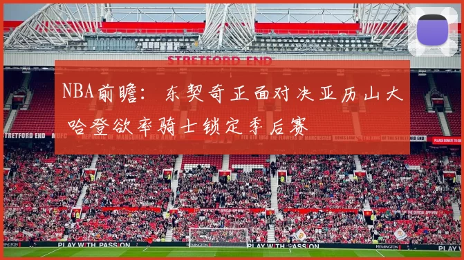 NBA前瞻：东契奇正面对决亚历山大 哈登欲率骑士锁定季后赛