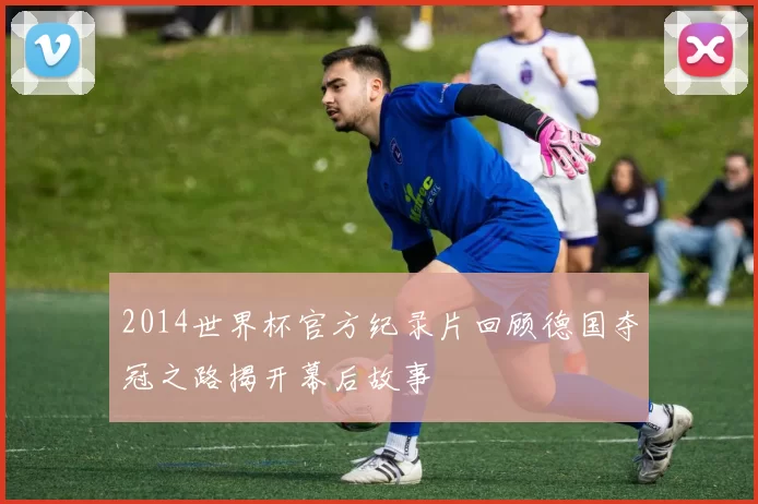 2014世界杯官方纪录片回顾德国夺冠之路揭开幕后故事