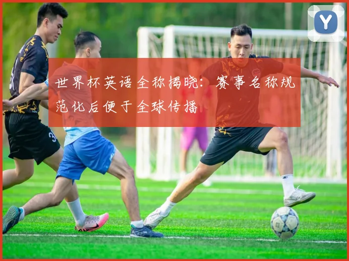 世界杯英语全称揭晓:赛事名称规范化后便于全球传播