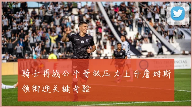 骑士再战公牛晋级压力上升詹姆斯领衔迎关键考验