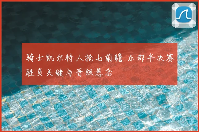 骑士凯尔特人抢七前瞻 东部半决赛胜负关键与晋级悬念