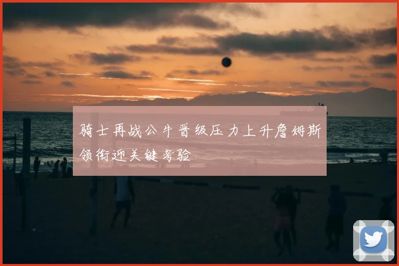 骑士再战公牛晋级压力上升詹姆斯领衔迎关键考验