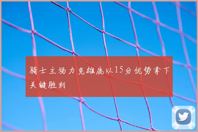 骑士主场力克雄鹿以15分优势拿下关键胜利