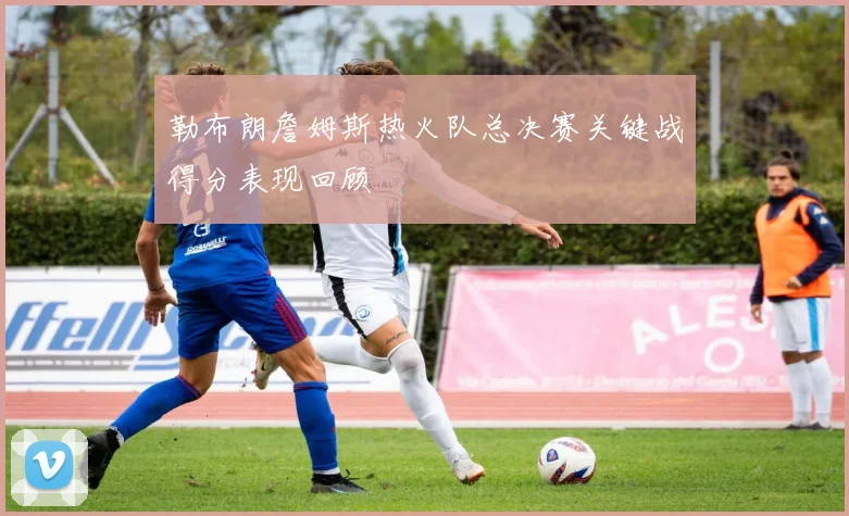 勒布朗詹姆斯热火队总决赛关键战得分表现回顾