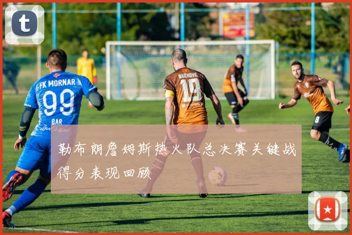 勒布朗詹姆斯热火队总决赛关键战得分表现回顾